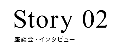 Story02 座談会・インタビュー